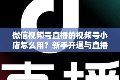 微信视频号直播的视频号小店怎么用?新手开通与直播带货全流程实战指南 微信视频号直播的视频号小店怎么用?新手开通与直播带货全流程实战指南