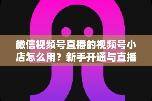 微信视频号直播的视频号小店怎么用?新手开通与直播带货全流程实战指南 微信视频号直播的视频号小店怎么用?新手开通与直播带货全流程实战指南