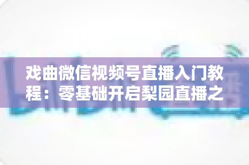 戏曲微信视频号直播入门教程:零基础开启梨园直播之旅的完整指南 戏曲微信视频号直播入门教程:零基础开启梨园直播之旅的完整指南