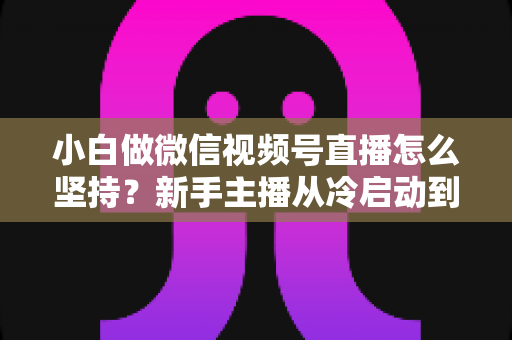 小白做微信视频号直播怎么坚持？新手主播从冷启动到稳定开播的实用成长指南