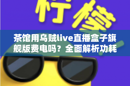 茶馆用乌贼live直播盒子旗舰版费电吗?全面解析功耗真相与省电技巧 茶馆用乌贼live直播盒子旗舰版费电吗?全面解析功耗真相与省电技巧