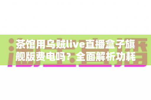 茶馆用乌贼live直播盒子旗舰版费电吗？全面解析功耗真相与省电技巧