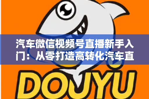 汽车微信视频号直播新手入门：从零打造高转化汽车直播间的实战指南