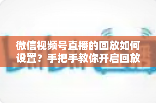 微信视频号直播的回放如何设置？手把手教你开启回放功能，轻松留住每一场精彩直播