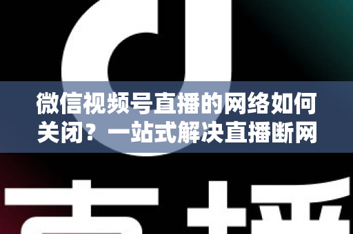 微信视频号直播的网络如何关闭?一站式解决直播断网与流量管理难题 微信视频号直播的网络如何关闭?一站式解决直播断网与流量管理难题