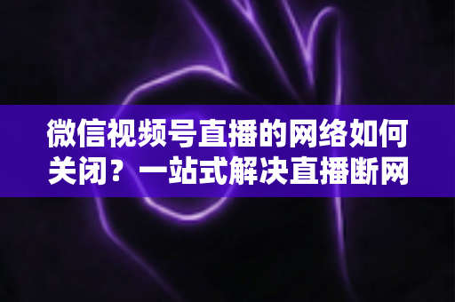 微信视频号直播的网络如何关闭?一站式解决直播断网与流量管理难题 微信视频号直播的网络如何关闭?一站式解决直播断网与流量管理难题