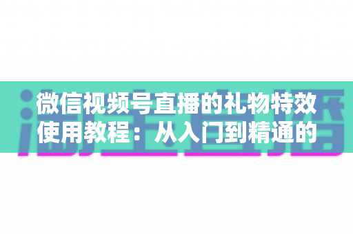 微信视频号直播的礼物特效使用教程：从入门到精通的完整实操指南