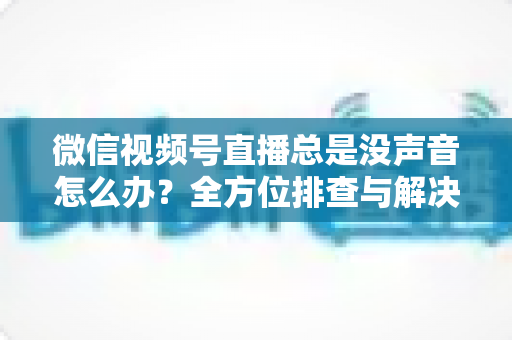 微信视频号直播总是没声音怎么办?全方位排查与解决指南 微信视频号直播总是没声音怎么办?全方位排查与解决指南