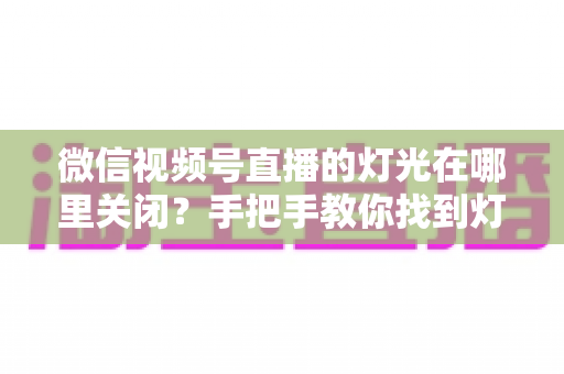微信视频号直播的灯光在哪里关闭?手把手教你找到灯光设置并一键关闭 微信视频号直播的灯光在哪里关闭?手把手教你找到灯光设置并一键关闭