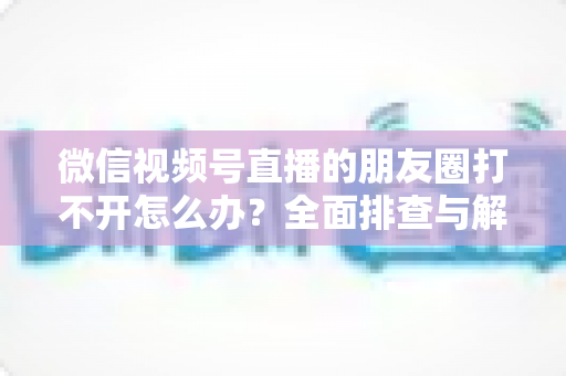 微信视频号直播的朋友圈打不开怎么办？全面排查与解决方案指南
