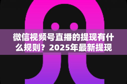 微信视频号直播的提现有什么规则？2025年最新提现条件、流程与注意事项全解析