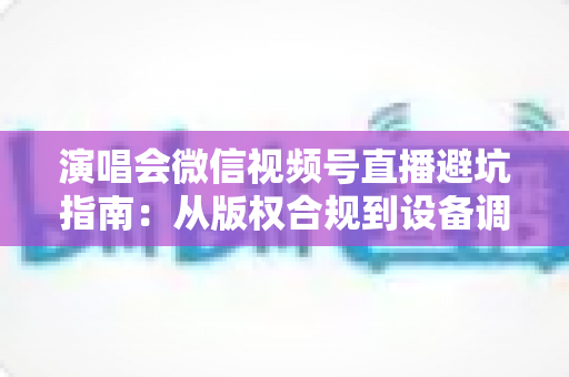 演唱会微信视频号直播避坑指南：从版权合规到设备调试，一篇讲透所有雷区