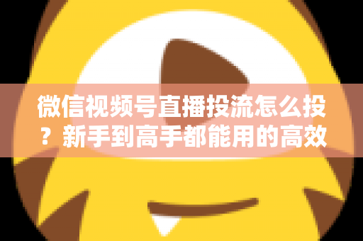 微信视频号直播投流怎么投?新手到高手都能用的高效投放实战指南 微信视频号直播投流怎么投?新手到高手都能用的高效投放实战指南