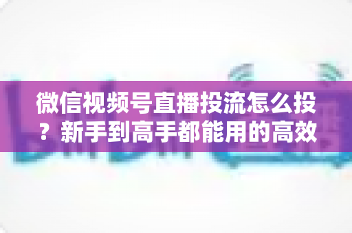 微信视频号直播投流怎么投?新手到高手都能用的高效投放实战指南 微信视频号直播投流怎么投?新手到高手都能用的高效投放实战指南