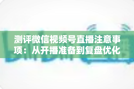 测评微信视频号直播注意事项:从开播准备到复盘优化的全流程避坑指南 测评微信视频号直播注意事项:从开播准备到复盘优化的全流程避坑指南