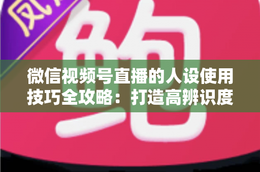 微信视频号直播的人设使用技巧全攻略:打造高辨识度、高转化直播间的实战指南 微信视频号直播的人设使用技巧全攻略:打造高辨识度、高转化直播间的实战指南
