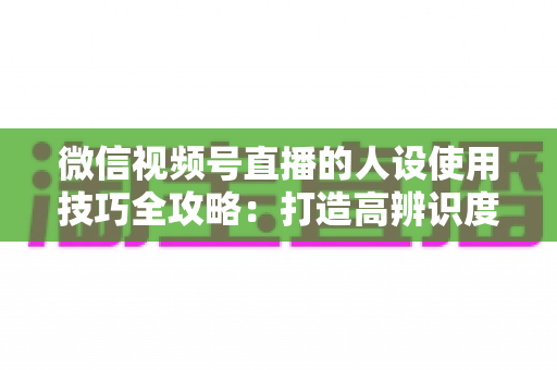 微信视频号直播的人设使用技巧全攻略:打造高辨识度、高转化直播间的实战指南 微信视频号直播的人设使用技巧全攻略:打造高辨识度、高转化直播间的实战指南