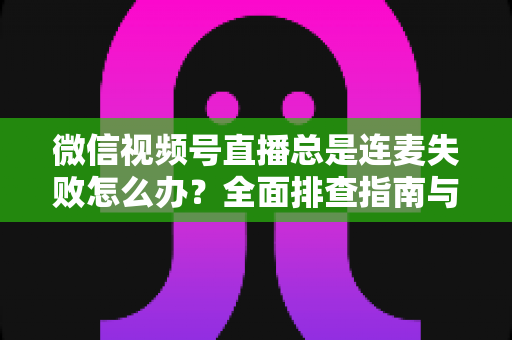 微信视频号直播总是连麦失败怎么办?全面排查指南与实用解决方法一次讲清 微信视频号直播总是连麦失败怎么办?全面排查指南与实用解决方法一次讲清