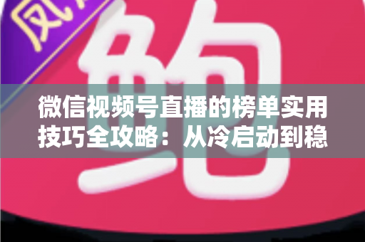 微信视频号直播的榜单实用技巧全攻略：从冷启动到稳居榜单的涨粉秘籍