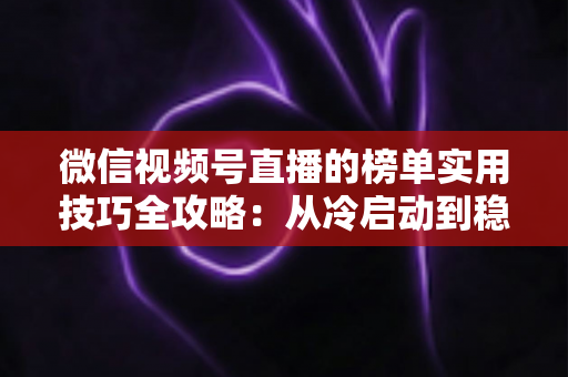 微信视频号直播的榜单实用技巧全攻略：从冷启动到稳居榜单的涨粉秘籍
