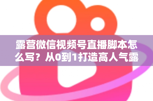 露营微信视频号直播脚本怎么写?从0到1打造高人气露营直播的完整攻略 露营微信视频号直播脚本怎么写?从0到1打造高人气露营直播的完整攻略