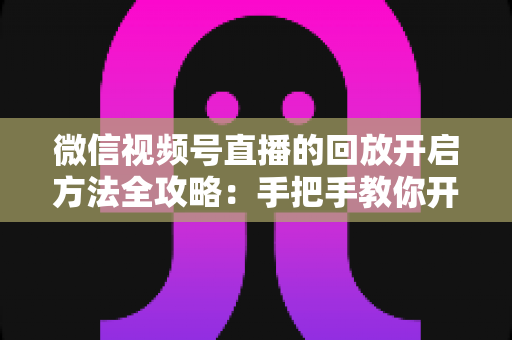 微信视频号直播的回放开启方法全攻略:手把手教你开启、管理与回看直播回放 微信视频号直播的回放开启方法全攻略:手把手教你开启、管理与回看直播回放