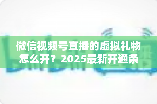 微信视频号直播的虚拟礼物怎么开？2025最新开通条件、详细步骤与变现攻略一文讲透