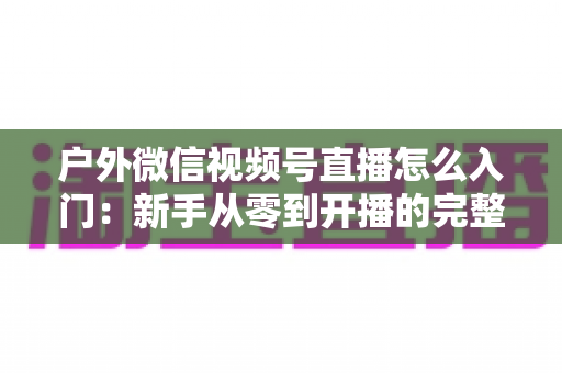 户外微信视频号直播怎么入门:新手从零到开播的完整实操指南 户外微信视频号直播怎么入门:新手从零到开播的完整实操指南