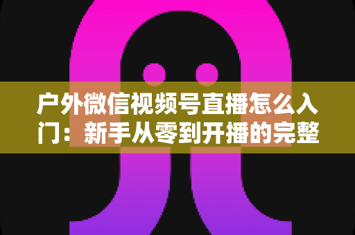 户外微信视频号直播怎么入门：新手从零到开播的完整实操指南