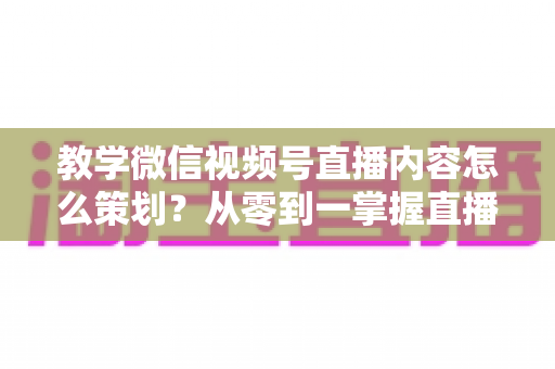 教学微信视频号直播内容怎么策划?从零到一掌握直播策划全流程与实操技巧 教学微信视频号直播内容怎么策划?从零到一掌握直播策划全流程与实操技巧