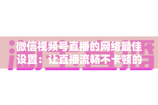 微信视频号直播的网络最佳设置:让直播流畅不卡顿的完整优化指南 微信视频号直播的网络最佳设置:让直播流畅不卡顿的完整优化指南