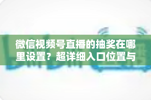 微信视频号直播的抽奖在哪里设置?超详细入口位置与设置步骤全解析 微信视频号直播的抽奖在哪里设置?超详细入口位置与设置步骤全解析