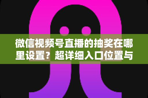 微信视频号直播的抽奖在哪里设置?超详细入口位置与设置步骤全解析 微信视频号直播的抽奖在哪里设置?超详细入口位置与设置步骤全解析