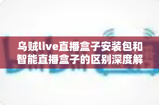 乌贼live直播盒子安装包和智能直播盒子的区别深度解析：一张文看懂选哪款直播方案更适合你