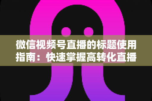 微信视频号直播的标题使用指南:快速掌握高转化直播标题的撰写秘诀与实战技巧 微信视频号直播的标题使用指南:快速掌握高转化直播标题的撰写秘诀与实战技巧