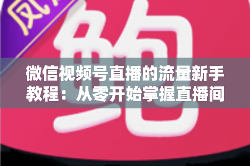 微信视频号直播的流量新手教程：从零开始掌握直播间流量密码