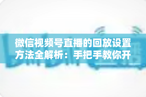 微信视频号直播的回放设置方法全解析：手把手教你开启、管理与利用直播回放，让每一场直播都不白白浪费