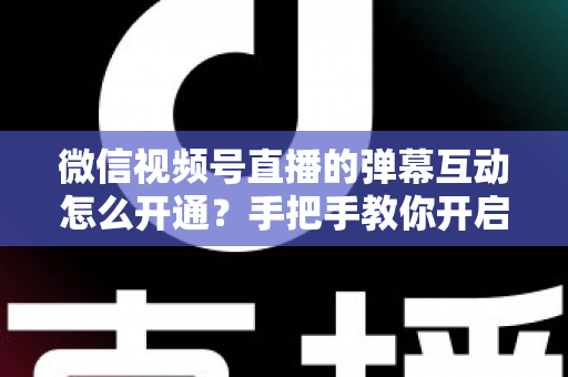 微信视频号直播的弹幕互动怎么开通？手把手教你开启直播互动新体验