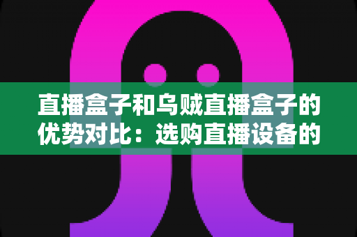 直播盒子和乌贼直播盒子的优势对比:选购直播设备的最全指南 直播盒子和乌贼直播盒子的优势对比:选购直播设备的最全指南