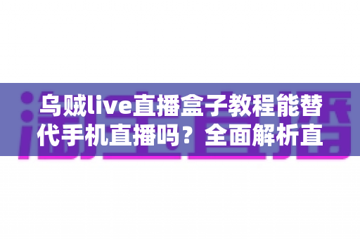 乌贼live直播盒子教程能替代手机直播吗?全面解析直播新方式的真相与选择指南 乌贼live直播盒子教程能替代手机直播吗?全面解析直播新方式的真相与选择指南