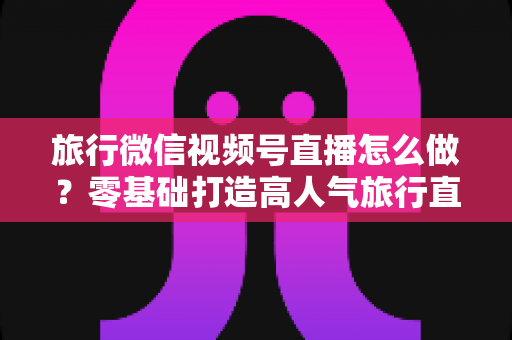 旅行微信视频号直播怎么做？零基础打造高人气旅行直播间的全流程指南