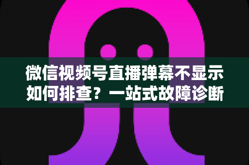 微信视频号直播弹幕不显示如何排查?一站式故障诊断与解决方案完全指南 微信视频号直播弹幕不显示如何排查?一站式故障诊断与解决方案完全指南