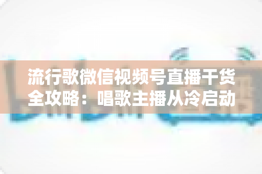 流行歌微信视频号直播干货全攻略:唱歌主播从冷启动到稳定变现的实战指南 流行歌微信视频号直播干货全攻略:唱歌主播从冷启动到稳定变现的实战指南