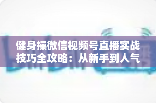 健身操微信视频号直播实战技巧全攻略:从新手到人气主播的完整进阶指南 健身操微信视频号直播实战技巧全攻略:从新手到人气主播的完整进阶指南