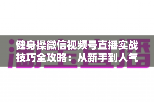 健身操微信视频号直播实战技巧全攻略:从新手到人气主播的完整进阶指南 健身操微信视频号直播实战技巧全攻略:从新手到人气主播的完整进阶指南