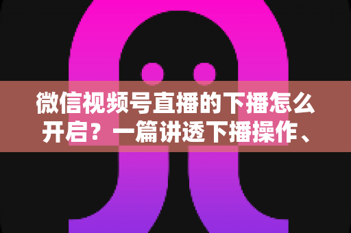 微信视频号直播的下播怎么开启?一篇讲透下播操作、数据复盘与注意事项的实用指南 微信视频号直播的下播怎么开启?一篇讲透下播操作、数据复盘与注意事项的实用指南