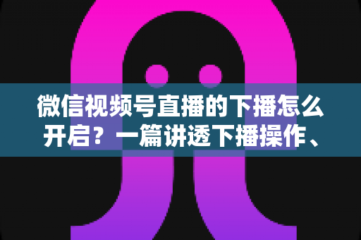 微信视频号直播的下播怎么开启?一篇讲透下播操作、数据复盘与注意事项的实用指南 微信视频号直播的下播怎么开启?一篇讲透下播操作、数据复盘与注意事项的实用指南