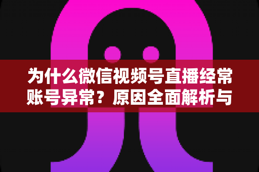 为什么微信视频号直播经常账号异常？原因全面解析与实用解决方案指南