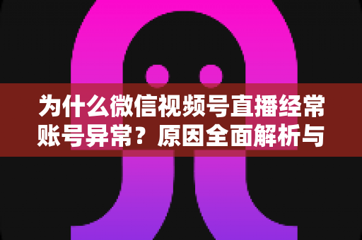 为什么微信视频号直播经常账号异常？原因全面解析与实用解决方案指南