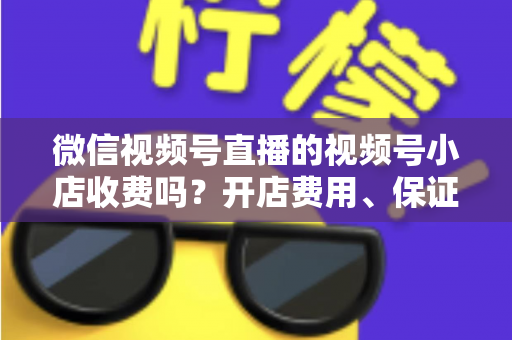 微信视频号直播的视频号小店收费吗？开店费用、保证金与技术服务费全解析